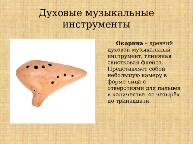 Духовые музыкальные инструменты  Окарина – древний духовой музыкальный инструмент, глиняная свистковая флейта. Представляет собой небольшую камеру в форме яйца с отверстиями для пальцев в количестве от четырёх до тринадцати. Духовые музыкальные инструменты  Окарина – древний духовой музыкальный инструмент, глиняная свистковая флейта. Представляет собой небольшую камеру в форме яйца с отверстиями для пальцев в количестве от четырёх до тринадцати.  