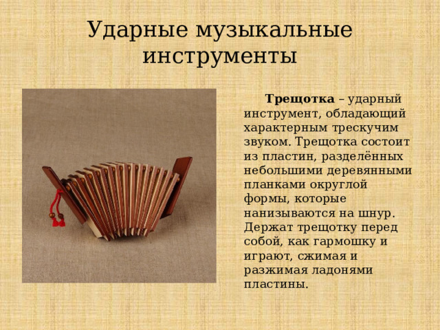 Ударные музыкальные инструменты  Трещотка – ударный инструмент, обладающий характерным трескучим звуком. Трещотка состоит из пластин, разделённых небольшими деревянными планками округлой формы, которые нанизываются на шнур. Держат трещотку перед собой, как гармошку и играют, сжимая и разжимая ладонями пластины. Ударные музыкальные инструменты  Трещотка – ударный инструмент, обладающий характерным трескучим звуком. Трещотка состоит из пластин, разделённых небольшими деревянными планками округлой формы, которые нанизываются на шнур. Держат трещотку перед собой, как гармошку и играют, сжимая и разжимая ладонями пластины.  