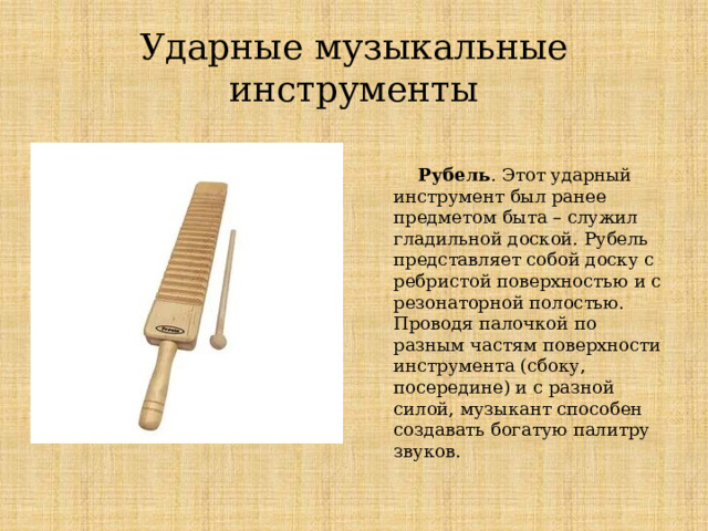 Ударные музыкальные инструменты  Рубель . Этот ударный инструмент был ранее предметом быта – служил гладильной доской. Рубель представляет собой доску с ребристой поверхностью и с резонаторной полостью. Проводя палочкой по разным частям поверхности инструмента (сбоку, посередине) и с разной силой, музыкант способен создавать богатую палитру звуков. Ударные музыкальные инструменты  Рубель. Этот ударный инструмент был ранее предметом быта – служил гладильной доской. Рубель представляет собой доску с ребристой поверхностью и с резонаторной полостью. Проводя палочкой по разным частям поверхности инструмента (сбоку, посередине) и с разной силой, музыкант способен создавать богатую палитру звуков.  