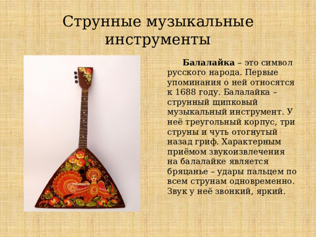 Струнные музыкальные инструменты  Балалайка – это символ русского народа. Первые упоминания о ней относятся к 1688 году. Балалайка – струнный щипковый музыкальный инструмент. У неё треугольный корпус, три струны и чуть отогнутый назад гриф. Характерным приёмом звукоизвлечения на балалайке является бряцанье – удары пальцем по всем струнам одновременно. Звук у неё звонкий, яркий. Струнные музыкальные инструменты Балалайка  Балалайка – это символ русского народа. Первые упоминания о ней относятся к 1688 году. Балалайка – струнный щипковый музыкальный инструмент. У неё треугольный корпус, три струны и чуть отогнутый назад гриф. Характерным приёмом звукоизвлечения на балалайке является бряцанье – удары пальцем по всем струнам одновременно. Звук у неё звонкий, яркий.  