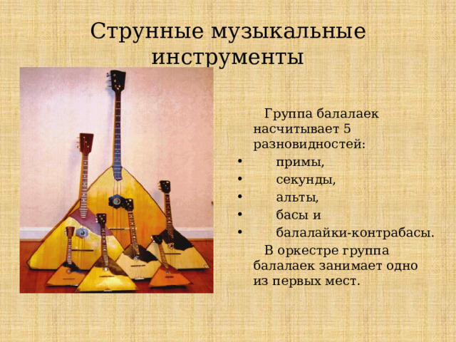 Струнные музыкальные инструменты  Группа балалаек насчитывает 5 разновидностей:  примы,  секунды,  альты,  басы и  балалайки-контрабасы.  В оркестре группа балалаек занимает одно из первых мест. Струнные музыкальные инструменты Группа балалаек насчитывает 5 разновидностей:  1. примы,  2. секунды,  3. альты,  4. басы и  5. балалайки-контрабасы.  В оркестре группа балалаек занимает одно из первых мест.  