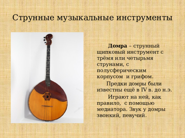 Струнные музыкальные инструменты  Домра – струнный щипковый инструмент с трёмя или четырьмя струнами, с полусферическим корпусом и грифом.  Предки домры были известны ещё в IV в. до н.э.  Играют на ней, как правило, с помощью медиатора. Звук у домры звонкий, певучий. Струнные музыкальные инструменты Домра  Домра – струнный щипковый инструмент с трёмя или четырьмя струнами, с полусферическим корпусом и грифом.  Предки домры были известны ещё в IV в. до н.э.  Играют на ней, как правило, с помощью медиатора. Звук у домры звонкий, певучий.  