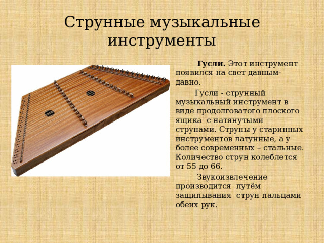 Струнные музыкальные инструменты  Гусли. Этот инструмент появился на свет давным-давно.  Гусли - струнный музыкальный инструмент в виде продолговатого плоского ящика с натянутыми струнами. Струны у старинных инструментов латунные, а у более современных – стальные. Количество струн колеблется от 55 до 66.  Звукоизвлечение производится путём защипывания струн пальцами обеих рук. Струнные музыкальные инструменты Гусли  Этот инструмент появился на свет давным-давно.  Гусли - струнный музыкальный инструмент в виде продолговатого плоского ящика с натянутыми струнами. Струны у старинных инструментов латунные, а у более современных – стальные. Количество струн колеблется от 55 до 66.  Звукоизвлечение производится путём защипывания струн пальцами обеих рук.  