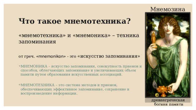 Мнемозина Что такое мнемотехника? «мнемотехника» и «мнемоника» – техника запоминания от греч. «mnemonikon» - это «искусство запоминания» МНЕМОНИКА – искусство запоминания, совокупность приемов и способов, облегчающих запоминание и увеличивающих объем памяти путем образования искусственных ассоциаций. МНЕМОТЕХНИКА – это система методов и приемов, обеспечивающих эффективное запоминание, сохранение и воспроизведение информации. древнегреческая богиня памяти 