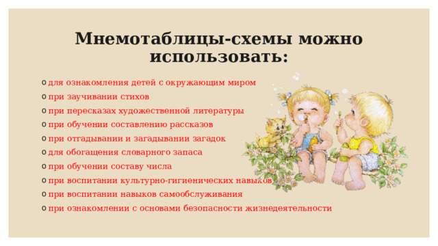 Мнемотаблицы-схемы можно использовать: для ознакомления детей с окружающим миром при заучивании стихов при пересказах художественной литературы при обучении составлению рассказов при отгадывании и загадывании загадок для обогащения словарного запаса при обучении составу числа при воспитании культурно-гигиенических навыков при воспитании навыков самообслуживания при ознакомлении с основами безопасности жизнедеятельности 