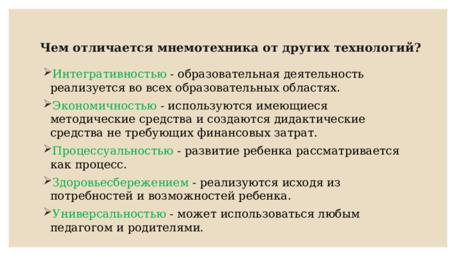 Чем отличается мнемотехника от других технологий?      Интегративностью - образовательная деятельность реализуется во всех образовательных областях. Экономичностью - используются имеющиеся методические средства и создаются дидактические средства не требующих финансовых затрат. Процессуальностью - развитие ребенка рассматривается как процесс. Здоровьесбережением - реализуются исходя из потребностей и возможностей ребенка. Универсальностью - может использоваться любым педагогом и родителями. 