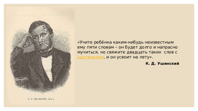 «Учите ребёнка каким-нибудь неизвестным ему пяти словам – он будет долго и напрасно мучиться, но свяжите двадцать таких слов с картинками , и он усвоит на лету». К. Д. Ушинский 