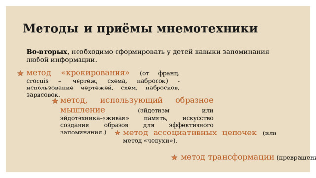 Методы  и приёмы мнемотехники Во-вторых , необходимо сформировать у детей навыки запоминания любой информации. метод «крокирования» (от франц. croquis –  чертеж, схема, набросок) - использование чертежей, схем, набросков, зарисовок. метод, использующий образное мышление ( эйдетизм или эйдотехника-«живая» память, искусство создания образов для эффективного запоминания.) метод ассоциативных цепочек (или метод «чепухи»).  метод трансформации (превращения). 