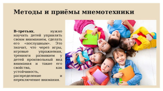 Методы и приёмы мнемотехники В-третьих , нужно научить детей управлять своим вниманием, сделать его «послушным». Это значит, что через игры, игровые упражнения, тренинги развиваем у детей произвольный вид внимания и такие его свойства, как устойчивость, распределение и переключение внимания . 