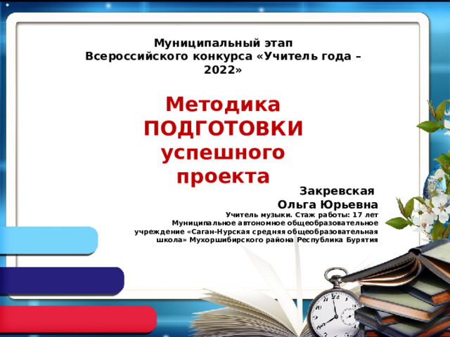 Муниципальный этап Всероссийского конкурса «Учитель года – 2022» Методика ПОДГОТОВКИ успешного проекта Закревская Ольга Юрьевна Учитель музыки. Стаж работы: 17 лет Муниципальное автономное общеобразовательное учреждение «Саган-Нурская средняя общеобразовательная школа» Мухоршибирского района Республика Бурятия 