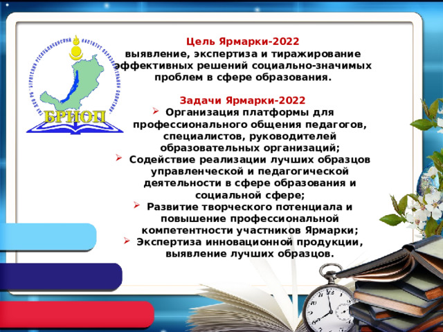  Цель Ярмарки-2022 выявление, экспертиза и тиражирование эффективных решений социально-значимых проблем в сфере образования.  Задачи Ярмарки-2022 Организация платформы для профессионального общения педагогов, специалистов, руководителей образовательных организаций; Содействие реализации лучших образцов управленческой и педагогической деятельности в сфере образования и социальной сфере; Развитие творческого потенциала и повышение профессиональной компетентности участников Ярмарки; Экспертиза инновационной продукции, выявление лучших образцов. 