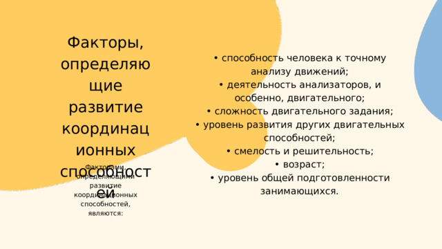 Факторы, определяющие развитие координационных способностей • способность человека к точному анализу движений; • деятельность анализаторов, и особенно, двигательного; • сложность двигательного задания; • уровень развития других двигательных способностей; • смелость и решительность; • возраст; • уровень общей подготовленности занимающихся. Факторами, определяющими развитие координационных способностей, являются: 