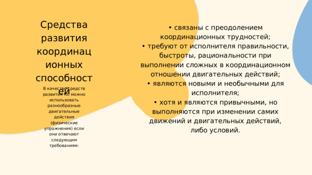 • связаны с преодолением координационных трудностей; • требуют от исполнителя правильности, быстроты, рациональности при выполнении сложных в координационном отношении двигательных действий; • являются новыми и необычными для исполнителя; • хотя и являются привычными, но выполняются при изменении самих движений и двигательных действий, либо условий. Средства развития координационных способностей В качестве средств развития КС можно использовать разнообразные двигательные действия (физические упражнения) если они отвечают следующим требованиям: 