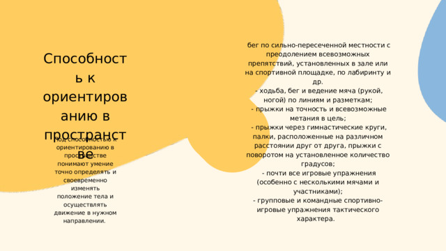  Способность к ориентированию в пространстве  бег по сильно-пересеченной местности с преодолением всевозможных препятствий, установленных в зале или на спортивной площадке, по лабиринту и др.  - ходьба, бег и ведение мяча (рукой, ногой) по линиям и разметкам;  - прыжки на точность и всевозможные метания в цель;  - прыжки через гимнастические круги, палки, расположенные на различном расстоянии друг от друга, прыжки с поворотом на установленное количество градусов;  - почти все игровые упражнения (особенно с несколькими мячами и участниками); - групповые и командные спортивно-игровые упражнения тактического характера. . Под способностью к ориентированию в пространстве понимают умение точно определять и своевременно изменять положение тела и осуществлять движение в нужном направлении. 