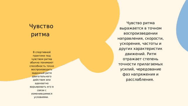 Чувство ритма выражается в точном воспроизведении направления, скорости, ускорения, частоты и других характеристик движений. Ритм отражает степень точности прилагаемых усилий, чередование фаз напряжения и расслабления.  Чувство ритма В спортивной практике под чувством ритма обычно понимают способность точно воспроизводить заданный ритм двигательного действия или адекватно варьировать его в связи с изменившимися условиями. 