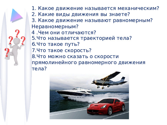 1. Какое движение называется механическим? 2. Какие виды движения вы знаете? 3. Какое движение называют равномерным? Неравномерным? 4 .Чем они отличаются? 5.Что называется траекторией тела? 6.Что такое путь? 7.Что такое скорость? 8.Что можно сказать о скорости прямолинейного равномерного движения тела? 