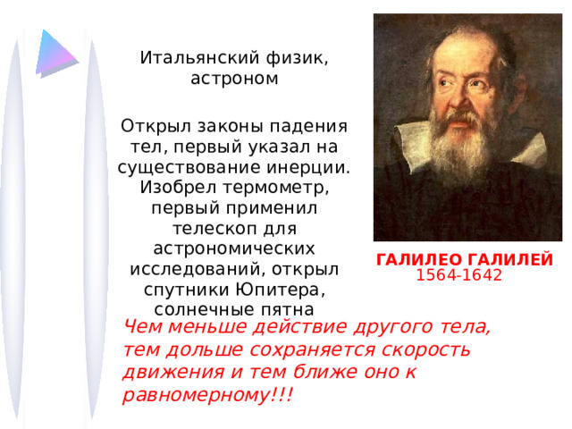 Итальянский физик, астроном Открыл законы падения тел, первый указал на существование инерции. Изобрел термометр, первый применил телескоп для астрономических исследований, открыл спутники Юпитера, солнечные пятна ГАЛИЛЕО ГАЛИЛЕЙ  1564-1642 ) Чем меньше действие другого тела, тем дольше сохраняется скорость движения и тем ближе оно к равномерному!!! 