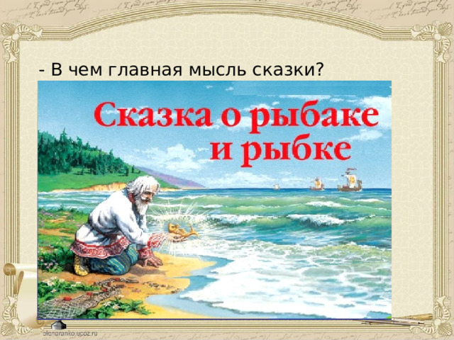- В чем главная мысль сказки? - Почему А. С. Пушкин назвал свою сказку «Сказка о рыбаке и рыбке», а о старухе ни слова? Доброта, верность обещанному слову, щедрость – вот истинные качества, которые ценит народ, а вслед за ним и А. С. Пушкин. Это он и подтверждает названием сказки «Сказка о рыбаке и рыбке». 