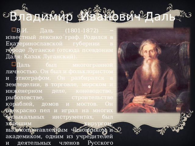 Владимир  Иванович Даль В.И. Даль (1801-1872) ─ известный лексико´граф. Родился в Екатеринославской губернии в городе Луганске (отсюда псевдоним Даля: Казак Луганский). Даль был многогранной личностью. Он был и фольклористом и этнографом. Он разбирался в земледелии, в торговле, морском и инженерном деле, коневодстве, рыболовстве, строительстве кораблей, домов и мостов. Он прекрасно пел и играл на многих музыкальных инструментах, был хорошим хирургом, высокопоставленным чиновником и академиком, одним из учредителей и деятельных членов Русского географического общества.  