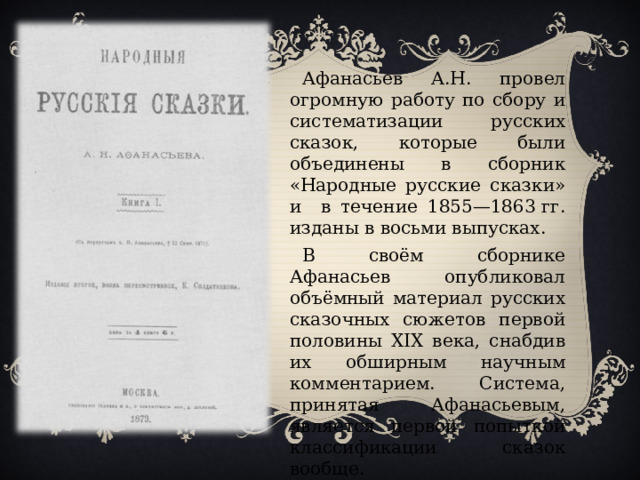 Афанасьев А.Н. провел огромную работу по сбору и систематизации русских сказок, которые были объединены в сборник «Народные русские сказки» и в течение 1855—1863 гг. изданы в восьми выпусках. В своём сборнике Афанасьев опубликовал объёмный материал русских сказочных сюжетов первой половины XIX века, снабдив их обширным научным комментарием. Система, принятая Афанасьевым, является первой попыткой классификации сказок вообще.   
