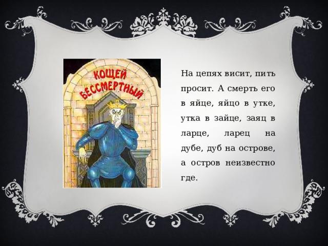 На цепях висит, пить просит. А смерть его в яйце, яйцо в утке, утка в зайце, заяц в ларце, ларец на дубе, дуб на острове, а остров неизвестно где. 