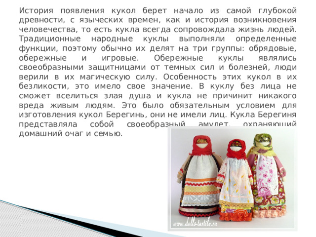 История появления кукол берет начало из самой глубокой древности, с языческих времен, как и история возникновения человечества, то есть кукла всегда сопровождала жизнь людей. Традиционные народные куклы выполняли определенные функции, поэтому обычно их делят на три группы: обрядовые, обережные и игровые. Обережные куклы являлись своеобразными защитницами от темных сил и болезней, люди верили в их магическую силу. Особенность этих кукол в их безликости, это имело свое значение. В куклу без лица не сможет вселиться злая душа и кукла не причинит никакого вреда живым людям. Это было обязательным условием для изготовления кукол Берегинь, они не имели лиц. Кукла Берегиня представляла собой своеобразный амулет, охраняющий домашний очаг и семью. 