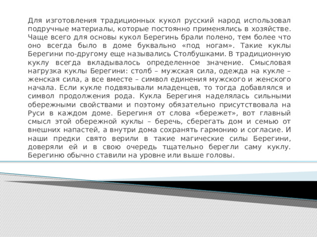 Для изготовления традиционных кукол русский народ использовал подручные материалы, которые постоянно применялись в хозяйстве. Чаще всего для основы кукол Берегинь брали полено, тем более что оно всегда было в доме буквально «под ногам». Такие куклы Берегини по-другому еще назывались Столбушками. В традиционную куклу всегда вкладывалось определенное значение. Смысловая нагрузка куклы Берегини: столб – мужская сила, одежда на кукле – женская сила, а все вместе – символ единения мужского и женского начала. Если кукле подвязывали младенцев, то тогда добавлялся и символ продолжения рода.  Кукла Берегиня наделялась сильными обережными свойствами и поэтому обязательно присутствовала на Руси в каждом доме. Берегиня от слова «бережет», вот главный смысл этой обережной куклы – беречь, сберегать дом и семью от внешних напастей, а внутри дома сохранять гармонию и согласие. И наши предки свято верили в такие магические силы Берегини, доверяли ей и в свою очередь тщательно берегли саму куклу. Берегиню обычно ставили на уровне или выше головы. 