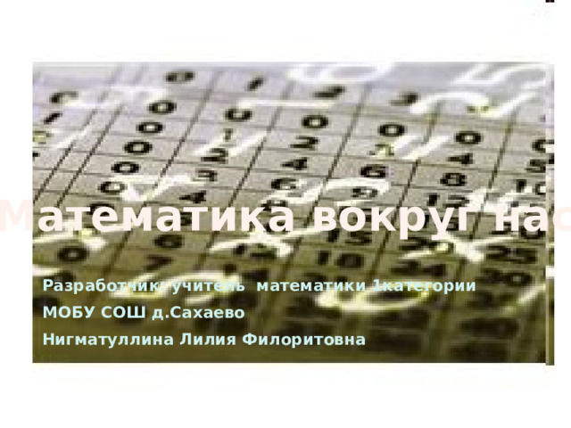Математика вокруг нас Разработчик: учитель математики 1категории МОБУ СОШ д.Сахаево Нигматуллина Лилия Филоритовна 