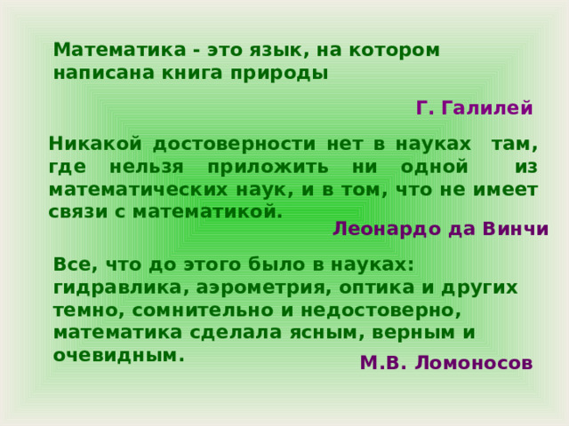 Математика - это язык, на котором написана книга природы Г. Галилей Никакой достоверности нет в науках там, где нельзя приложить ни одной из математических наук, и в том, что не имеет связи с математикой.  Леонардо да Винчи  Все, что до этого было в науках: гидравлика, аэрометрия, оптика и других темно, сомнительно и недостоверно, математика сделала ясным, верным и очевидным. М.В. Ломоносов 