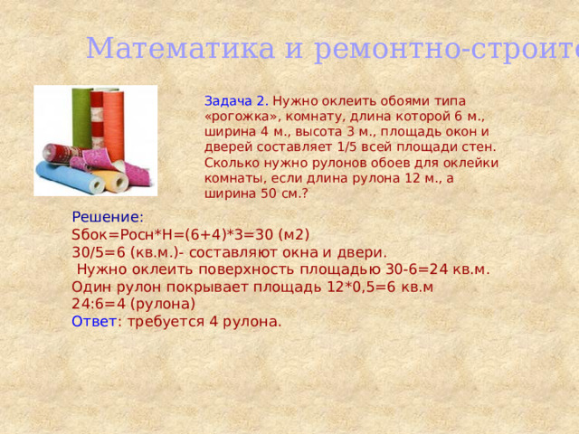Математика и ремонтно-строительные работы Задача 2. Нужно оклеить обоями типа «рогожка», комнату, длина которой 6 м., ширина 4 м., высота 3 м., площадь окон и дверей составляет 1/5 всей площади стен. Сколько нужно рулонов обоев для оклейки комнаты, если длина рулона 12 м., а ширина 50 см.? Решение: Sбок=Pосн*H=(6+4)*3=30 (м2) 30/5=6 (кв.м.)- составляют окна и двери.  Нужно оклеить поверхность площадью 30-6=24 кв.м. Один рулон покрывает площадь 12*0,5=6 кв.м 24:6=4 (рулона) Ответ : требуется 4 рулона. 