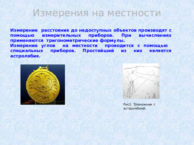   Измерение расстояния до недоступных объектов производят с помощью измерительных приборов. При вычислениях применяются тригонометрические формулы. Измерение углов на местности проводится с помощью специальных приборов. Простейший из них является астролябия.  Измерения на местности Рис2. Треножник с астролябией. 