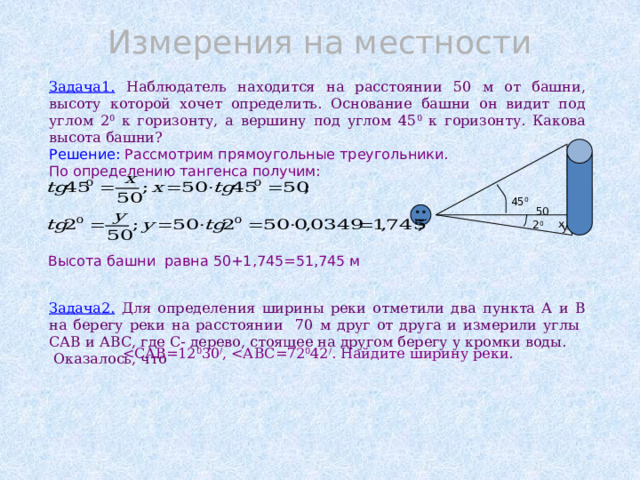 Измерения на местности Задача1. Наблюдатель находится на расстоянии 50 м от башни, высоту которой хочет определить. Основание башни он видит под углом 2 0 к горизонту, а вершину под углом 45 0 к горизонту. Какова высота башни? Решение: Рассмотрим прямоугольные треугольники. По определению тангенса получим:       Задача2. Для определения ширины реки отметили два пункта А и В на берегу реки на расстоянии 70 м друг от друга и измерили углы САВ и АВС, где С- дерево, стоящее на другом берегу у кромки воды.  Оказалось, что  х 45 0 50 2 0 y Высота башни равна 50+1,745=51,745 м 