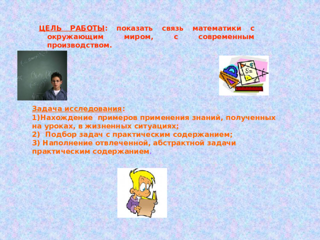 ЦЕЛЬ РАБОТЫ : показать связь математики с окружающим миром, с современным производством.  Задача исследования : 1)Нахождение примеров применения знаний, полученных на уроках, в жизненных ситуациях; 2) Подбор задач с практическим содержанием; 3) Наполнение отвлеченной, абстрактной задачи практическим содержанием . 