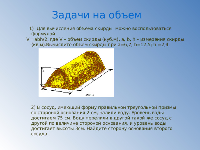 Задачи на объем  1) Для вычисления объема скирды можно воспользоваться формулой V= abh/2, где V – объем скирды (куб.м), a, b, h – измерения скирды (кв.м).Вычислите объем скирды при a=6,7; b=12,5; h =2,4. 2) В сосуд, имеющий форму правильной треугольной призмы со стороной основания 2 см, налили воду. Уровень воды достигаем 75 см. Воду перелили в другой такой же сосуд с другой по величине стороной основания, и уровень воды достигает высоты 3см. Найдите сторону основания второго сосуда. 