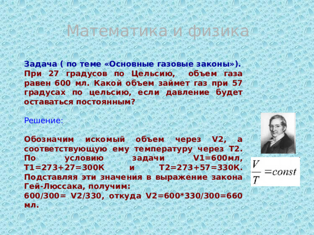 Математика и физика Задача ( по теме «Основные газовые законы»). При 27 градусов по Цельсию, объем газа равен 600 мл. Какой объем займет газ при 57 градусах по цельсию, если давление будет оставаться постоянным?  Решение: Обозначим искомый объем через V2, а соответствующую ему температуру через T2. По условию задачи V1=600мл, Т1=273+27=300К и T2=273+57=330К. Подставляя эти значения в выражение закона Гей-Люссака, получим: 600/300= V2/330, откуда V2=600*330/300=660 мл. 