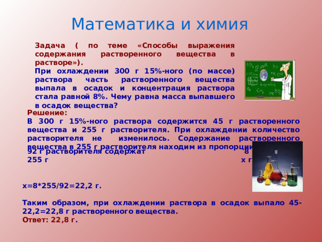 Математика и химия Задача ( по теме «Способы выражения содержания растворенного вещества в растворе»). При охлаждении 300 г 15%-ного (по массе) раствора часть растворенного вещества выпала в осадок и концентрация раствора стала равной 8%. Чему равна масса выпавшего в осадок вещества? Решение: В 300 г 15%-ного раствора содержится 45 г растворенного вещества и 255 г растворителя. При охлаждении количество растворителя не изменилось. Содержание растворенного вещества в 255 г растворителя находим из пропорции:  92 г растворителя содержат 8 г вещества;  255 г x г вещества;  x=8*255/92=22,2 г.  Таким образом, при охлаждении раствора в осадок выпало 45-22,2=22,8 г растворенного вещества. Ответ: 22,8 г . 
