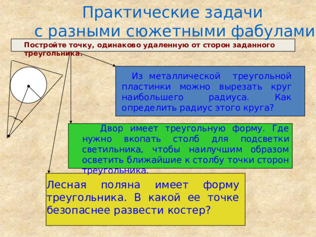 Практические задачи  с разными сюжетными фабулами: Постройте точку, одинаково удаленную от сторон заданного треугольника.  Из металлической треугольной пластинки можно вырезать круг наибольшего радиуса. Как определить радиус этого круга?  Двор имеет треугольную форму. Где нужно вкопать столб для подсветки светильника, чтобы наилучшим образом осветить ближайшие к столбу точки сторон треугольника. Лесная поляна имеет форму треугольника. В какой ее точке безопаснее развести костер? 