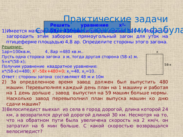 Практические задачи  с разными сюжетными фабулами: Решить уравнение х 2 -58х+480=0. Имеется материал для постройки забора длиной 116 м. Можно ли загородить этим забором прямоугольный загон для уток на птицеферме площадью 4,8 ар. Определите стороны этого загона. Решение: 1ар=100кв.м, 4, 8ар =480 кв.м.. Пусть одна сторона загона х м, тогда другая сторона (58-х) м. S=х*(58-х); Получим уравнение квадратное уравнение: х*(58-х)=480; Х 2 -58х+480=0; х 1 =48, х 2 =10. Ответ : стороны загона составляют 48 м и 10м 2) За определенное время завод должен был выпустить 480 машин. Перевыполняя каждый день план на 1 машину и работая на 1 день дольше , завод выпустил на 59 машин больше нормы. Насколько завод перевыполнил план выпуска машин ко дню сдачи машин? 3)Велосипедист выехал из села в город дорогой, длина которой 24 км, а возвратился другой дорогой длиной 30 км. Несмотря на то, что на обратном пути была увеличена скорость на 2 км/ч, он затратил на 6 мин больше. С какой скоростью возвращался велосипедист? x 58-x 