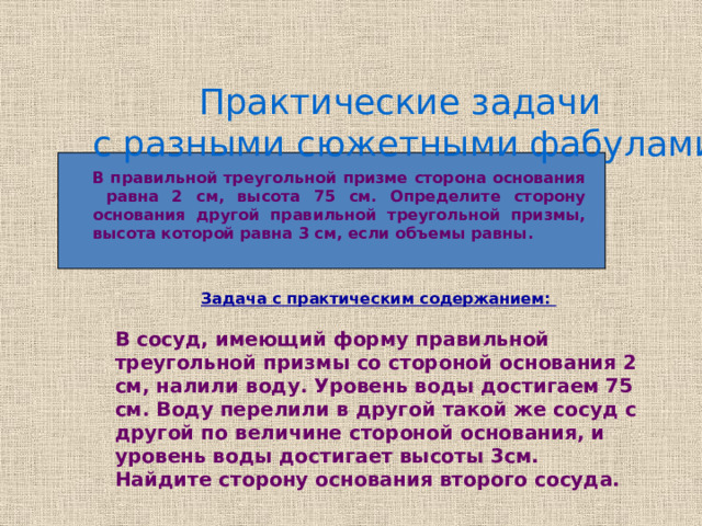 Практические задачи  с разными сюжетными фабулами: В правильной треугольной призме сторона основания равна 2 см, высота 75 см. Определите сторону основания другой правильной треугольной призмы, высота которой равна 3 см, если объемы равны. Задача с практическим содержанием:  В сосуд, имеющий форму правильной треугольной призмы со стороной основания 2 см, налили воду. Уровень воды достигаем 75 см. Воду перелили в другой такой же сосуд с другой по величине стороной основания, и уровень воды достигает высоты 3см. Найдите сторону основания второго сосуда. 