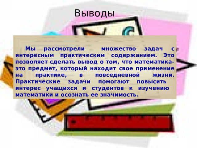 Выводы   Мы рассмотрели множество задач с интересным практическим содержанием. Это позволяет сделать вывод о том, что математика-это предмет, который находит свое применение на практике, в повседневной жизни. Практические задачи помогают повысить интерес учащихся и студентов к изучению математики и осознать ее значимость. 
