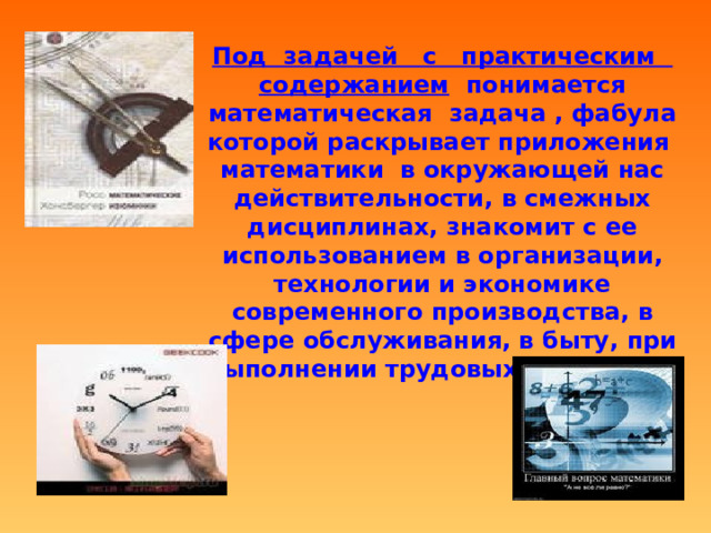 Под задачей с практическим содержанием понимается математическая задача , фабула которой раскрывает приложения математики в окружающей нас действительности, в смежных дисциплинах, знакомит с ее использованием в организации, технологии и экономике современного производства, в сфере обслуживания, в быту, при выполнении трудовых операций. 