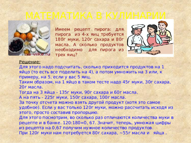 МАТЕМАТИКА В КУЛИНАРИИ Имеем рецепт пирога: для пирога из 4-х яиц требуется 180г муки, 120г сахара и 80г масла. А сколько продуктов необходимо для пирога из трех яиц? Решение: Для этого надо подсчитать, сколько приходится продуктов на 1 яйцо (то есть все поделить на 4), а потом умножить на 3 или, к примеру, на 5, если у вас 5 яиц. Таким образом, на 1 яйцо в таком тесте надо 45г муки, 30г сахара, 20г масла. Тогда на 3 яйца - 135г муки, 90г сахара и 60г масла. А на пять - 225г муки, 150г сахара, 100г масла. За точку отсчета можно взять другой продукт (хотя это самое удобное). Если у вас только 120г муки, можно рассчитать исходя из этого, просто составив пропорцию. Для этого посмотрим, во сколько раз отличаются количества муки в рецепте и в банке. 120:180=0, 67. Значит, теперь, умножая цифры из рецепта на 0,67 получим нужное количество продуктов. При 120г муки нам потребуется 80г сахара, ~55г масла и яйца . 