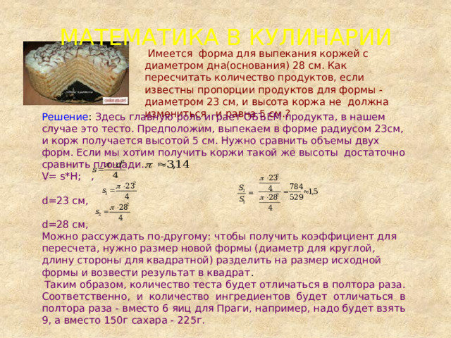 МАТЕМАТИКА В КУЛИНАРИИ  Имеется форма для выпекания коржей с диаметром дна(основания) 28 см. Как пересчитать количество продуктов, если известны пропорции продуктов для формы - диаметром 23 см, и высота коржа не должна измениться и равна 5 см.? Решение : Здесь главную роль играет ОБЪЕМ продукта, в нашем случае это тесто. Предположим, выпекаем в форме радиусом 23см, и корж получается высотой 5 см. Нужно сравнить объемы двух форм. Если мы хотим получить коржи такой же высоты достаточно сравнить площади. V= s*H; , d=23 см, d=28 см, Можно рассуждать по-другому: чтобы получить коэффициент для пересчета, нужно размер новой формы (диаметр для круглой, длину стороны для квадратной) разделить на размер исходной формы и возвести результат в квадрат .  Таким образом, количество теста будет отличаться в полтора раза. Соответственно, и количество ингредиентов будет отличаться в полтора раза - вместо 6 яиц для Праги, например, надо будет взять 9, а вместо 150г сахара - 225г. 