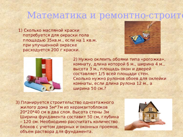 Математика и ремонтно-строительные работы 1) Сколько масляной краски потребуется для окраски пола площадью 35кв.м., если на 1 кв.м. при улучшенной окраске расходуется 200 г краски. 2) Нужно оклеить обоями типа «рогожка», комнату, длина которой 6 м., ширина 4 м., высота 3 м., площадь окон и дверей составляет 1/5 всей площади стен. Сколько нужно рулонов обоев для оклейки комнаты, если длина рулона 12 м., а ширина 50 см.? 3) Планируется строительство одноэтажного жилого дома 5м*7м из керамзитоблоков 20*20*40 см в два слоя. Высота стены 3м Ширина фундамента составит 50 см, глубина – 120 см. Необходимо рассчитать количество блоков с учетом дверных и оконных проемов, объем раствора для фундамента. 