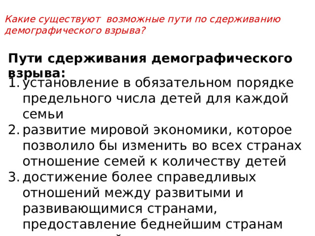 Какие существуют возможные пути по сдерживанию демографического взрыва?  Пути сдерживания демографического взрыва: установление в обязательном порядке предельного числа детей для каждой семьи развитие мировой экономики, которое позволило бы изменить во всех странах отношение семей к количеству детей достижение более справедливых отношений между развитыми и развивающимися странами, предоставление беднейшим странам возможностей для искоренения нищеты, повышения общей культурыв 