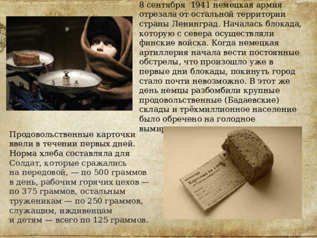 8 сентября 1941 немецкая армия отрезала от остальной территории страны Ленинград. Началась блокада, которую с севера осуществляли финские войска. Когда немецкая артиллерия начала вести постоянные обстрелы, что произошло уже в первые дни блокады, покинуть город стало почти невозможно. В этот же день немцы разбомбили крупные продовольственные (Бадаевские) склады и трёхмиллионное население было обречено на голодное вымирание. Продовольственные карточки ввели в течении первых дней. Норма хлеба составляла для Солдат, которые сражались на передовой, — по 500 граммов в день, рабочим горячих цехов — по 375 граммов, остальным труженикам — по 250 граммов, служащим, иждивенцам и детям — всего по 125 граммов . 