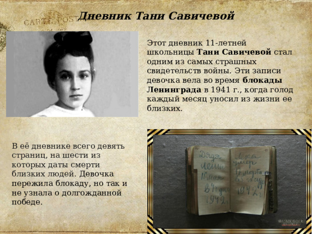 Дневник Тани Савичевой Этот дневник 11-летней школьницы  Тани Савичевой  стал одним из самых страшных свидетельств войны. Эти записи девочка вела во время  блокады Ленинграда  в 1941 г., когда голод каждый месяц уносил из жизни ее близких. В её дневнике всего девять страниц, на шести из которых даты смерти близких людей. Девочка пережила блокаду, но так и не узнала о долгожданной победе. 
