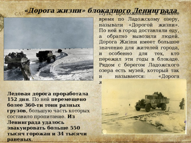 «Дорога жизни» блокадного Ленинграда Путь, проложенный в зимнее время по Ладожскому озеру, называли «Дорогой жизни». По ней в город доставляли еду, а обратно вывозили людей. Дорога Жизни имеет большое значение для жителей города, и особенно для тех, кто пережил эти годы в блокаде. Рядом с берегом Ладожского озера есть музей, который так и называется: «Дорога жизни». Ледовая дорога проработала 152 дня . По ней  перемещено более 360-ти тонн разных грузов , большую часть которых составило пропитание. Из Ленинграда удалось эвакуировать больше 550 тысяч горожан и 34 тысячи раненых . 