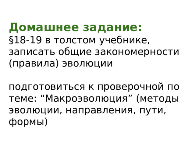 Домашнее задание: §18-19 в толстом учебнике, записать общие закономерности (правила) эволюции подготовиться к проверочной по теме: “Макроэволюция” (методы эволюции, направления, пути, формы) 