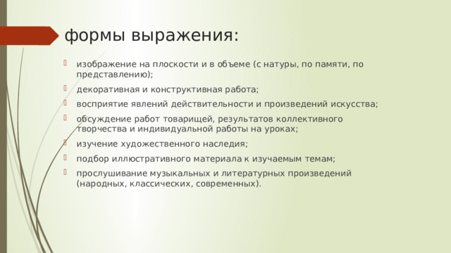 формы выражения: изображение на плоскости и в объеме (с натуры, по памяти, по пред­ставлению); декоративная и конструктивная работа;  восприятие явлений действительности и произведений искусства; обсуждение работ товарищей, результатов кол­лективного творчества и индивидуальной работы на уро­ках;  изучение художественного наследия; подбор иллюст­ративного материала к изучаемым темам; прослушивание музыкальных и литературных произведений (народных, классических, современных).  